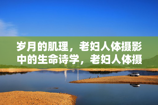 岁月的肌理，老妇人体摄影中的生命诗学，老妇人体摄影，岁月肌理的生命诗学