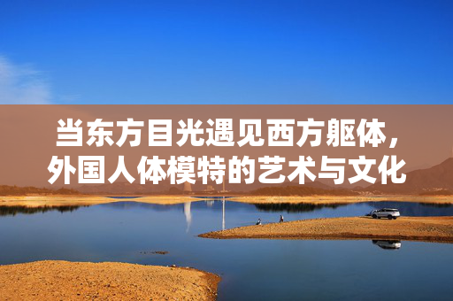 当东方目光遇见西方躯体，外国人体模特的艺术与文化叙事，东方目光遇见西方躯体，外国人体模特的艺术与文化叙事