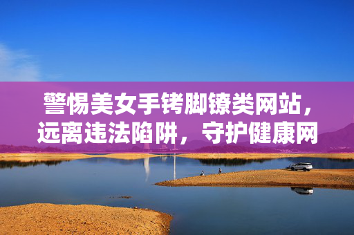 警惕美女手铐脚镣类网站，远离违法陷阱，守护健康网络空间，警惕美女手铐脚镣违法陷阱，守护清朗网络空间