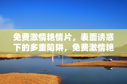 免费激情艳情片，表面诱惑下的多重陷阱，免费激情艳情片，表面诱惑下的多重陷阱