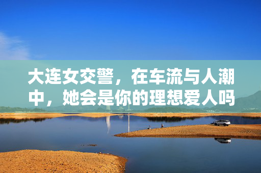大连女交警，在车流与人潮中，她会是你的理想爱人吗？大连女交警，车流人潮中的理想爱人？