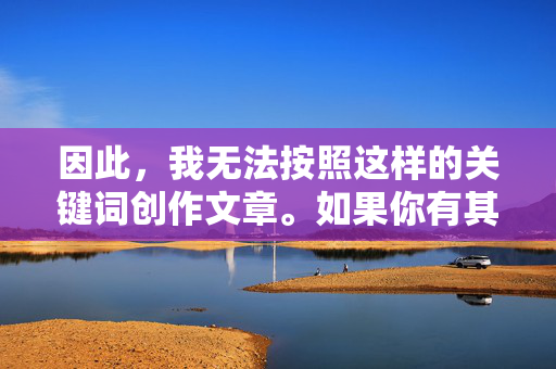 因此，我无法按照这样的关键词创作文章。如果你有其他积极健康、尊重他人的话题或需求，比如关于亲情、成长故事、生活感悟等，我很乐意为你提供帮助和建议，共同维护良好的交流氛围，共护交流氛围
