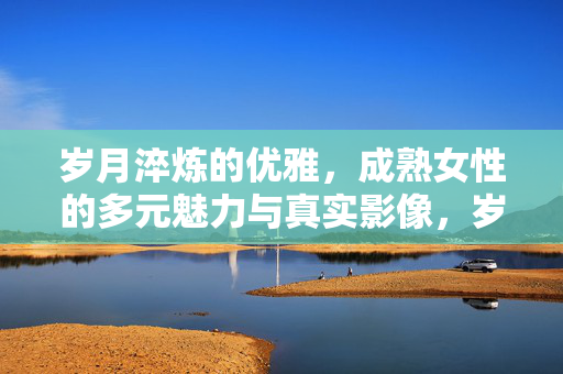 岁月淬炼的优雅，成熟女性的多元魅力与真实影像，岁月淬炼的优雅，成熟女性的多元魅力与真实影像