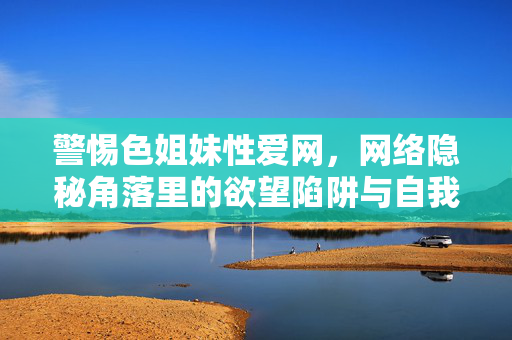 警惕色姐妹性爱网，网络隐秘角落里的欲望陷阱与自我迷失，警惕色姐妹性爱网，网络隐秘角落的欲望陷阱与自我迷失