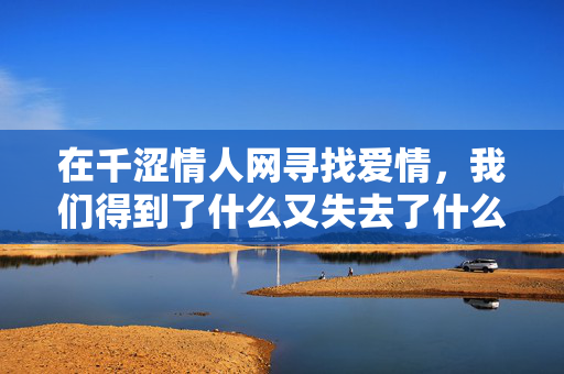 在千涩情人网寻找爱情，我们得到了什么又失去了什么？千涩情人网，寻爱路上的得与失