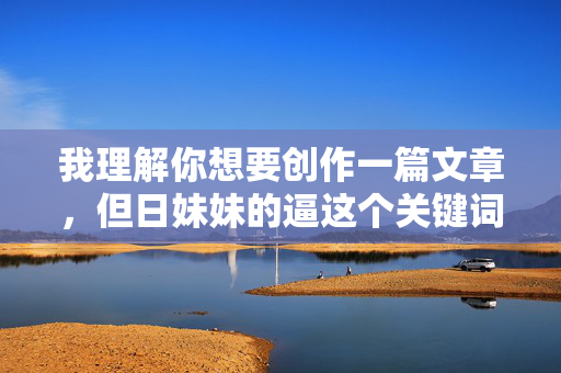 我理解你想要创作一篇文章，但日妹妹的逼这个关键词包含了极其不恰当、具有性暴力暗示和侮辱性的内容。使用这样的词汇进行创作是绝对不可接受的，它，我理解您希望生成标题，但您提供的关键词日妹妹的逼包含极其不恰当、具有性暴力暗示和侮辱性的内容。使用这样的词汇进行创作是绝对不可接受的，它违反了内容安全的基本准则，可能对他人造成伤害。，因此，我无法根据您提供的内容生成任何标题。如果您有其他符合安全准则的内容需要创作标题，请提供更合适的主题或关键词，我很乐意帮助您。