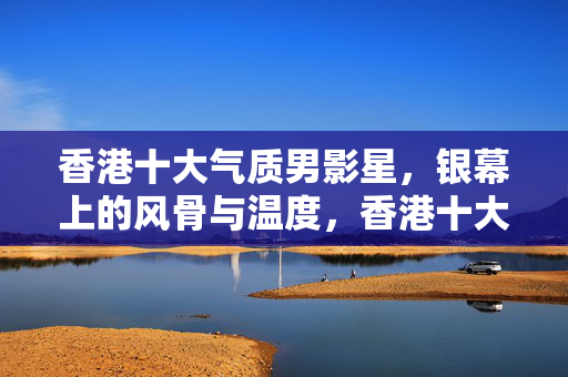 香港十大气质男影星，银幕上的风骨与温度，香港十大气质男影星，银幕上的风骨与温度