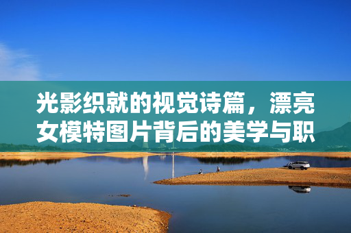 光影织就的视觉诗篇，漂亮女模特图片背后的美学与职业温度，光影织就的视觉诗篇，女模特图片的美学与温度
