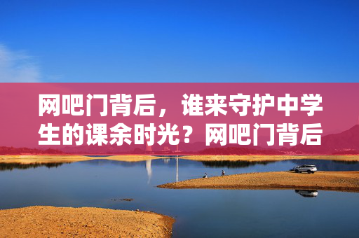 网吧门背后，谁来守护中学生的课余时光？网吧门背后，谁守护中学生课余时光？
