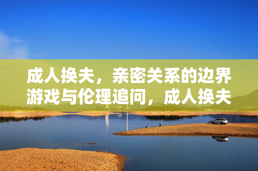 成人换夫，亲密关系的边界游戏与伦理追问，成人换夫，亲密关系的边界游戏与伦理追问