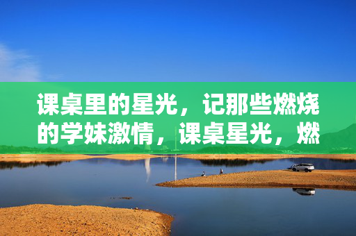 课桌里的星光，记那些燃烧的学妹激情，课桌星光，燃烧的学妹诗篇