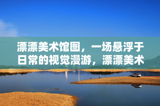 漂漂美术馆图，一场悬浮于日常的视觉漫游，漂漂美术馆，悬浮日常的视觉漫游