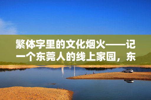 繁体字里的文化烟火——记一个东莞人的线上家园，东莞人的线上家园，繁体字里的文化烟火