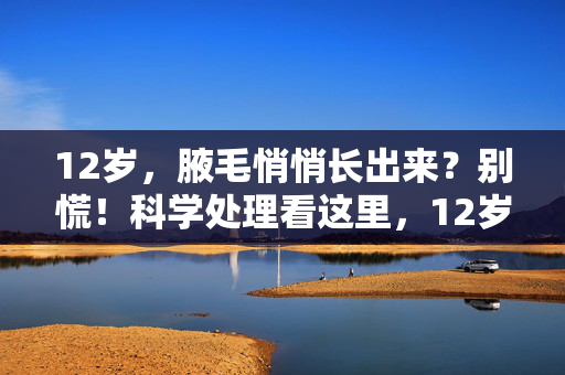 12岁，腋毛悄悄长出来？别慌！科学处理看这里，12岁长腋毛别慌！科学处理方法