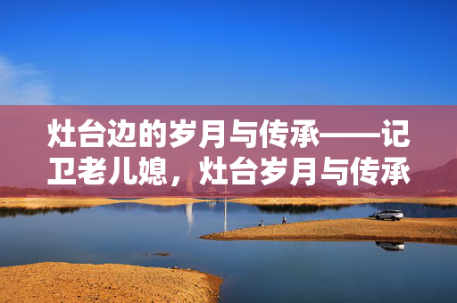 灶台边的岁月与传承——记卫老儿媳，灶台岁月与传承——卫老儿媳