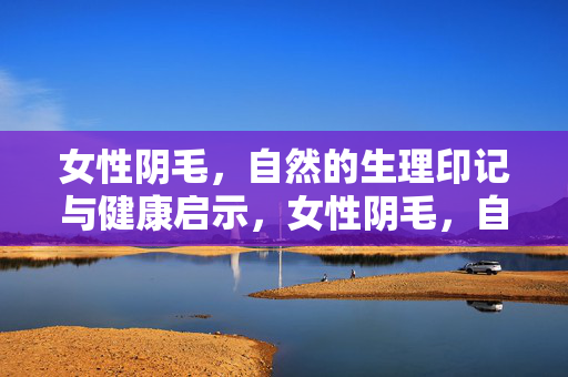 女性阴毛，自然的生理印记与健康启示，女性阴毛，自然生理印记与健康启示