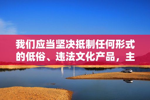 我们应当坚决抵制任何形式的低俗、违法文化产品，主动选择积极健康、弘扬正能量的文化内容。如果您有关于合法文化创作、优秀动漫作品推荐或其他积极主题的需求，我将很乐意为您提供帮助，坚决抵制低俗违法文化，主动选择健康正能量