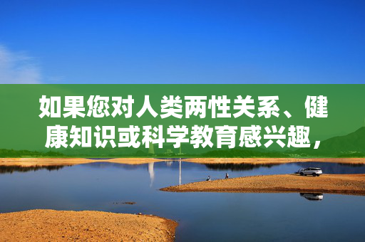 如果您对人类两性关系、健康知识或科学教育感兴趣，以下是一些更合适的方向，人类两性关系、健康知识与科学教育方向