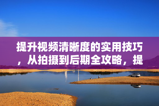 提升视频清晰度的实用技巧，从拍摄到后期全攻略，提升视频清晰度全攻略，从拍摄到后期实用技巧