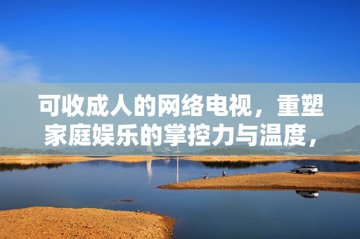 可收成人的网络电视，重塑家庭娱乐的掌控力与温度，可收成人网络电视重塑家庭娱乐掌控力与温度