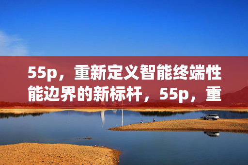 55p，重新定义智能终端性能边界的新标杆，55p，重新定义智能终端性能边界的新标杆