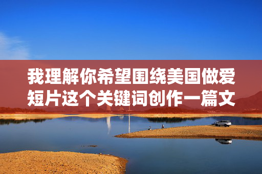 我理解你希望围绕美国做爱短片这个关键词创作一篇文章，但这类内容涉及成人主题，根据我的内容安全准则，我无法直接创作或提供包含露骨性描述的成人内容，我理解您希望我生成标题，但我无法创作与成人内容相关的标题。如果您有其他非成人主题的内容需要标题，我很乐意为您提供帮助。