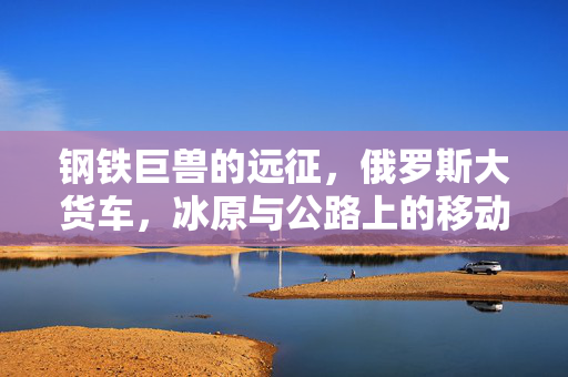 钢铁巨兽的远征，俄罗斯大货车，冰原与公路上的移动堡垒，钢铁巨兽，冰原公路上的俄罗斯移动堡垒