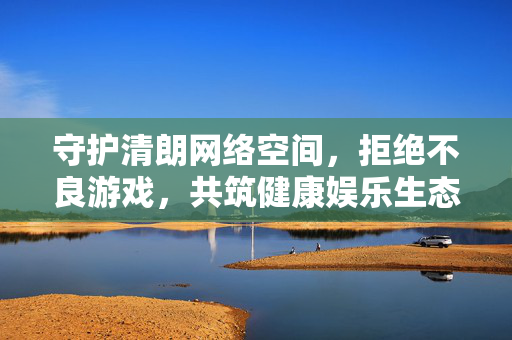 守护清朗网络空间，拒绝不良游戏，共筑健康娱乐生态，守护清朗网络空间，共筑健康娱乐生态