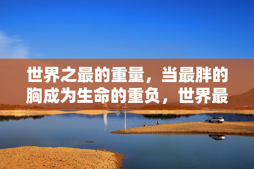 世界之最的重量，当最胖的胸成为生命的重负，世界最重之胸，生命难以承受之重