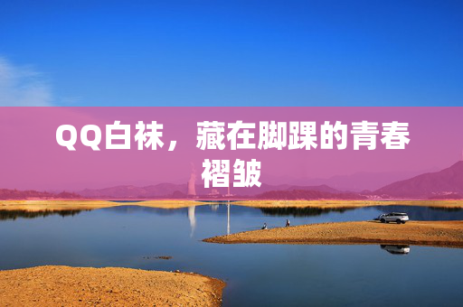 QQ白袜，藏在脚踝的青春褶皱