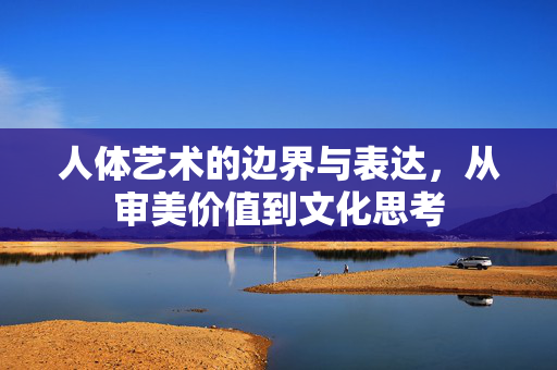 人体艺术的边界与表达，从审美价值到文化思考