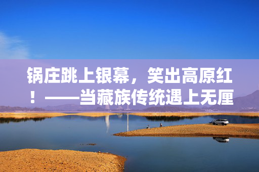 锅庄跳上银幕，笑出高原红！——当藏族传统遇上无厘头喜剧，锅庄遇无厘头，银幕笑出高原红