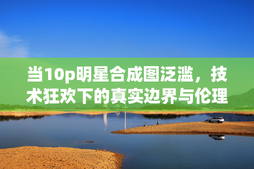 当10p明星合成图泛滥，技术狂欢下的真实边界与伦理困境，10p明星合成图泛滥，技术狂欢下的真实边界与伦理困境