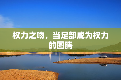 权力之吻，当足部成为权力的图腾