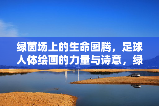 绿茵场上的生命图腾，足球人体绘画的力量与诗意，绿茵生命图腾，足球人体绘画的力量与诗意