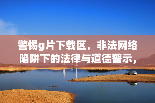警惕g片下载区，非法网络陷阱下的法律与道德警示，警惕g片下载区，非法网络陷阱的法律与道德警示