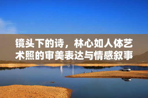 镜头下的诗，林心如人体艺术照的审美表达与情感叙事，镜头诗境，林心如人体艺术照的审美与情感叙事