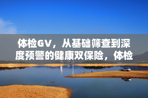 体检GV，从基础筛查到深度预警的健康双保险，体检GV，基础筛查到深度预警的健康双保险
