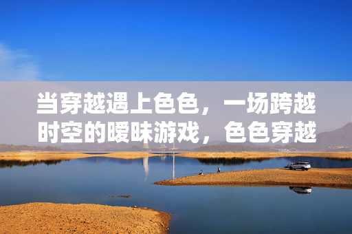 当穿越遇上色色，一场跨越时空的暧昧游戏，色色穿越，暧昧时空游戏