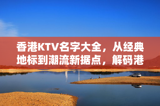 香港KTV名字大全，从经典地标到潮流新据点，解码港式欢唱文化，香港KTV全览，从经典地标到潮流据点，解码港式欢唱文化