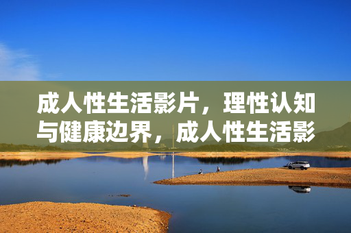 成人性生活影片，理性认知与健康边界，成人性生活影片，理性认知与健康边界
