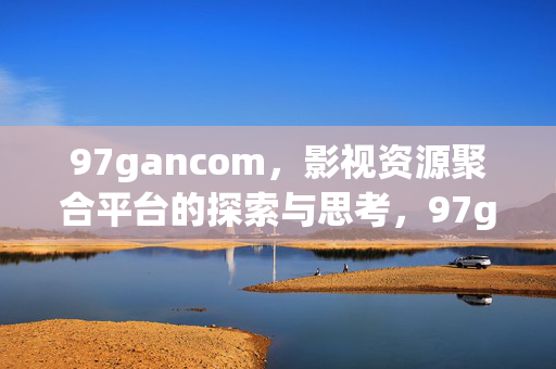 97gancom，影视资源聚合平台的探索与思考，97gancom，影视资源聚合平台的探索与思考