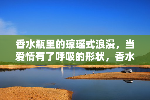 香水瓶里的琼瑶式浪漫，当爱情有了呼吸的形状，香水瓶里的呼吸，琼瑶式爱情的形状