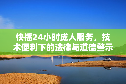 快播24小时成人服务，技术便利下的法律与道德警示，快播成人服务，技术便利下的法律与道德警示