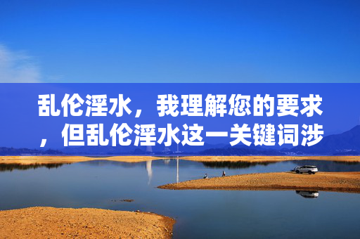 乱伦淫水，我理解您的要求，但乱伦淫水这一关键词涉及违法内容，根据中国法律法规和社会主义核心价值观，我无法生成或提供任何与此相关的标题。如果您有其他合法合规的标题需求，请提供合适的内容，我将很乐意为您帮助。