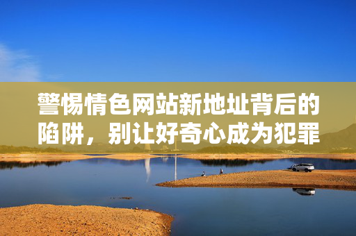 警惕情色网站新地址背后的陷阱，别让好奇心成为犯罪的帮凶，警惕情色网站新地址陷阱，别让好奇心成犯罪帮凶