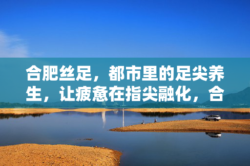 合肥丝足，都市里的足尖养生，让疲惫在指尖融化，合肥丝足，都市足尖养生，疲惫指尖融化