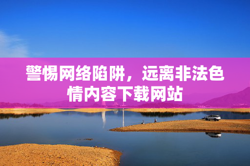 警惕网络陷阱，远离非法色情内容下载网站