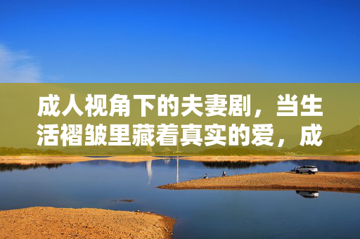 成人视角下的夫妻剧，当生活褶皱里藏着真实的爱，成人夫妻剧，褶皱里的真爱
