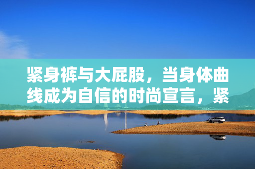 紧身裤与大屁股，当身体曲线成为自信的时尚宣言，紧身裤与大屁股，身体曲线的自信时尚宣言
